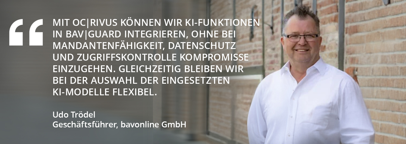 Zitat unseres Kunden „Mit OC|RIVUS können wir KI-Funktionen in bav|guard integrieren, ohne bei Mandantenfähigkeit, Datenschutz und Zugriffskontrolle Kompromisse einzugehen. Gleichzeitig bleiben wir bei der Auswahl der eingesetzten KI-Modelle flexibel.“  Udo Trödel Geschäftsführer, bavonline GmbH