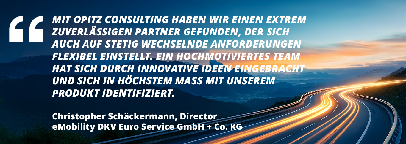 Kundenzitat: Mit OPITZ CONSULTING haben wir einen extrem zuverlässigen Partner gefunden, der sich  auch auf stetig wechselnde Anforderungen  flexibel einstellt. Ein hochmotiviertes Team  hat sich durch innovative Ideen eingebracht  und sich in höchstem Maß mit unserem  Produkt identifiziert.  (Christopher Schäckermann, Director  eMobility DKV Euro Service GmbH + Co. KG)