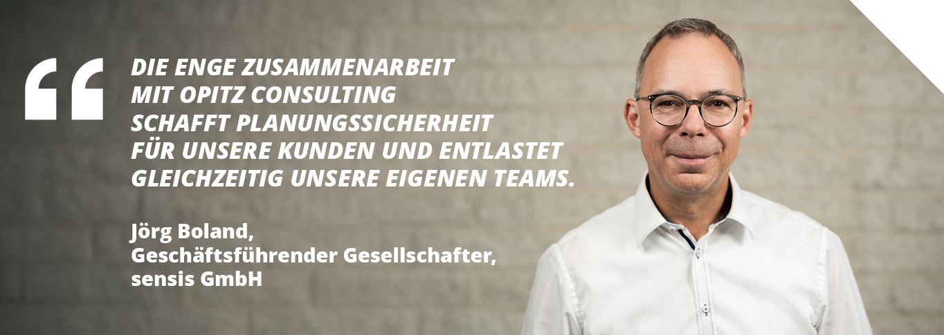 Zitat von Jörg Boland, Geschäftsführender Gesellschafter, sensis GmbH: Die enge Zusammenarbeit mit OPITZ CONSULTING schafft Planungssicherheit für unsere Kunden und entlastet gleichzeitig unsere eigenen Teams.